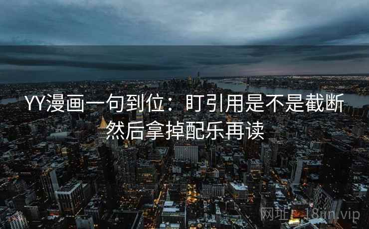 YY漫画一句到位：盯引用是不是截断然后拿掉配乐再读