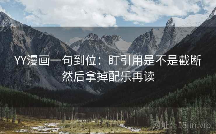 YY漫画一句到位：盯引用是不是截断然后拿掉配乐再读