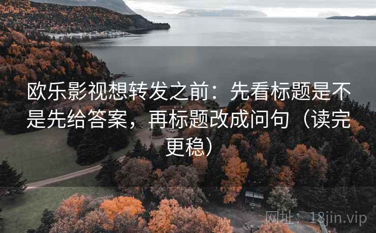欧乐影视想转发之前：先看标题是不是先给答案，再标题改成问句（读完更稳）