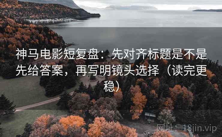 神马电影短复盘：先对齐标题是不是先给答案，再写明镜头选择（读完更稳）