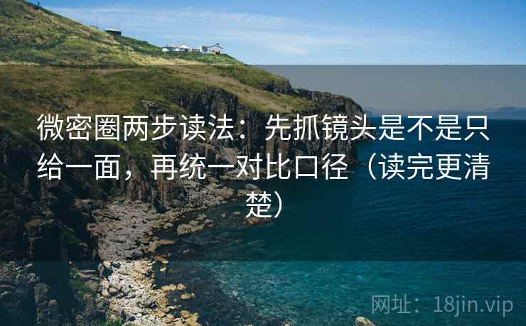 微密圈两步读法：先抓镜头是不是只给一面，再统一对比口径（读完更清楚）