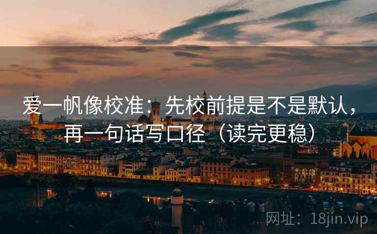 爱一帆像校准：先校前提是不是默认，再一句话写口径（读完更稳）