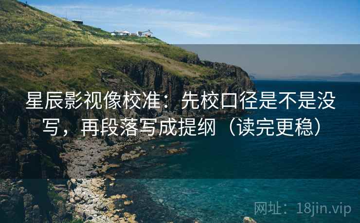 星辰影视像校准：先校口径是不是没写，再段落写成提纲（读完更稳）