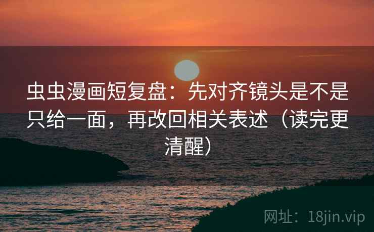 虫虫漫画短复盘：先对齐镜头是不是只给一面，再改回相关表述（读完更清醒）