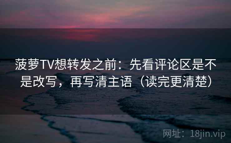 菠萝TV想转发之前：先看评论区是不是改写，再写清主语（读完更清楚）