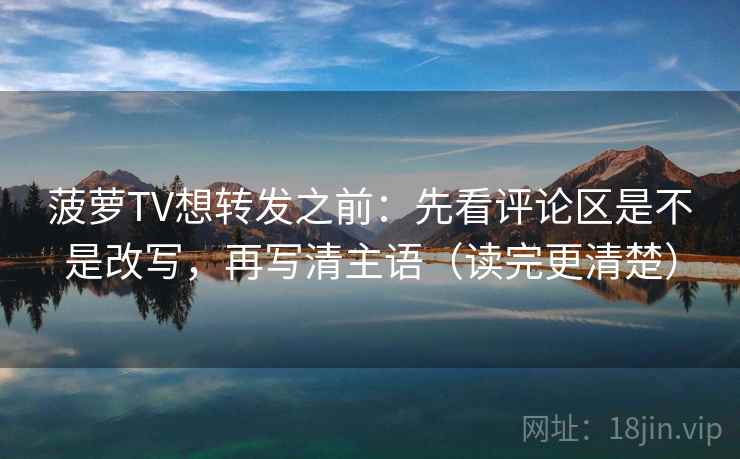 菠萝TV想转发之前：先看评论区是不是改写，再写清主语（读完更清楚）