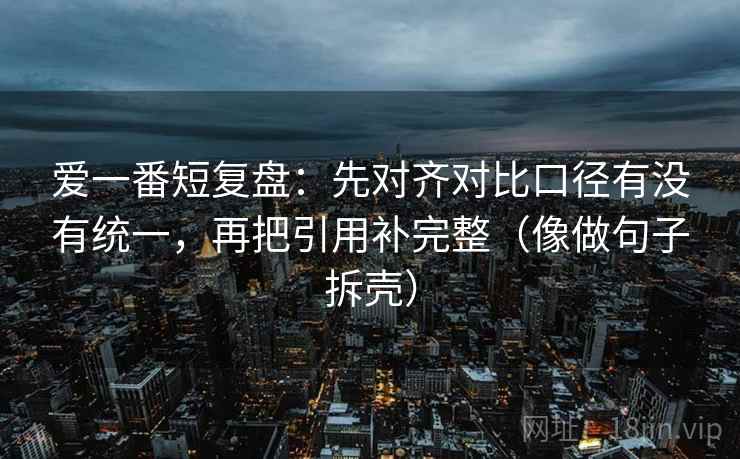爱一番短复盘：先对齐对比口径有没有统一，再把引用补完整（像做句子拆壳）