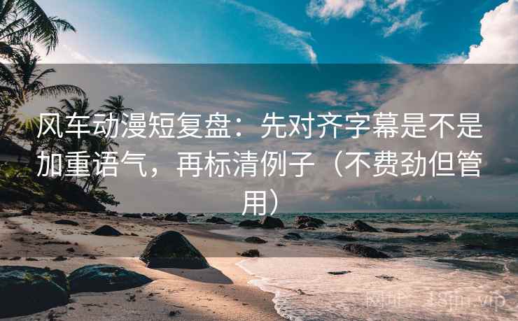 风车动漫短复盘：先对齐字幕是不是加重语气，再标清例子（不费劲但管用）