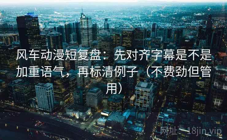 风车动漫短复盘：先对齐字幕是不是加重语气，再标清例子（不费劲但管用）