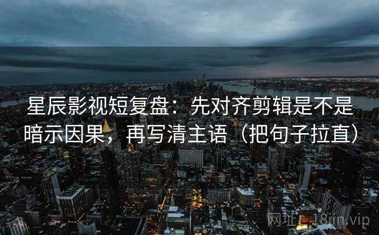 星辰影视短复盘：先对齐剪辑是不是暗示因果，再写清主语（把句子拉直）