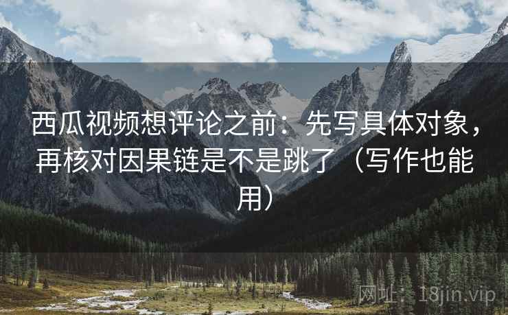 西瓜视频想评论之前：先写具体对象，再核对因果链是不是跳了（写作也能用）