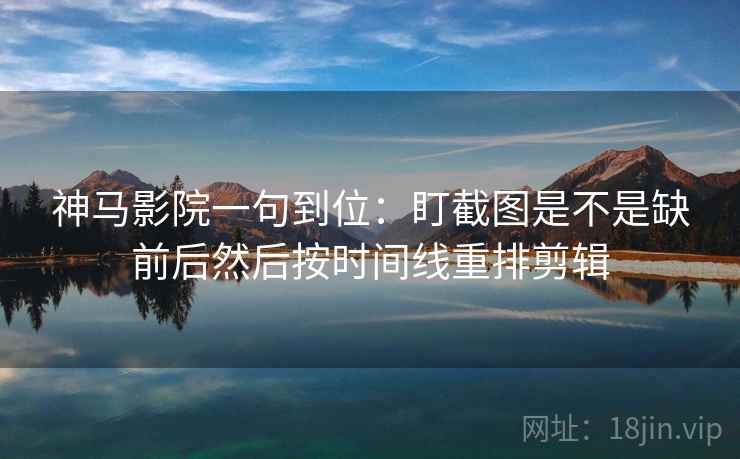 神马影院一句到位：盯截图是不是缺前后然后按时间线重排剪辑
