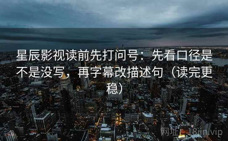星辰影视读前先打问号：先看口径是不是没写，再字幕改描述句（读完更稳）