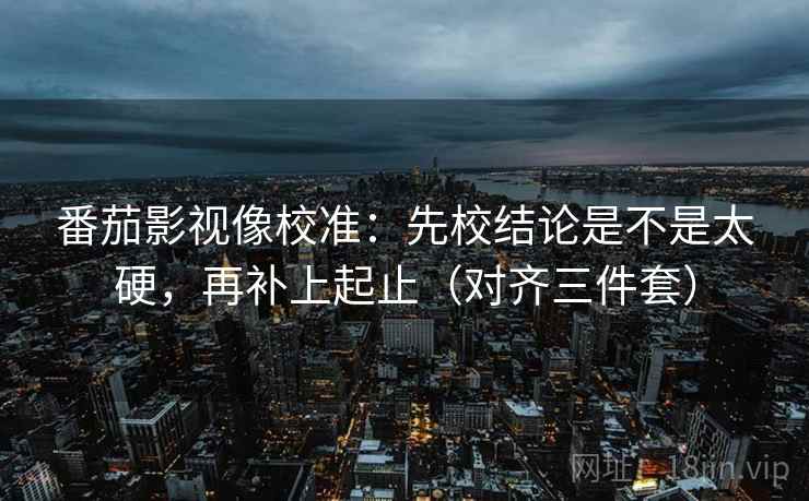 番茄影视像校准：先校结论是不是太硬，再补上起止（对齐三件套）