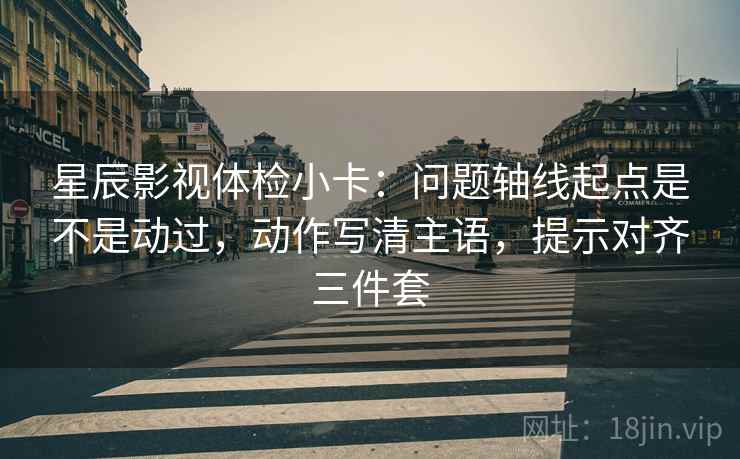 星辰影视体检小卡：问题轴线起点是不是动过，动作写清主语，提示对齐三件套