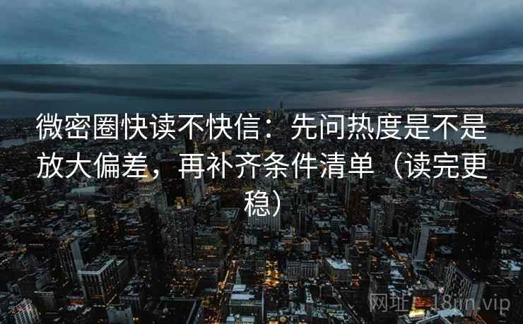 微密圈快读不快信：先问热度是不是放大偏差，再补齐条件清单（读完更稳）