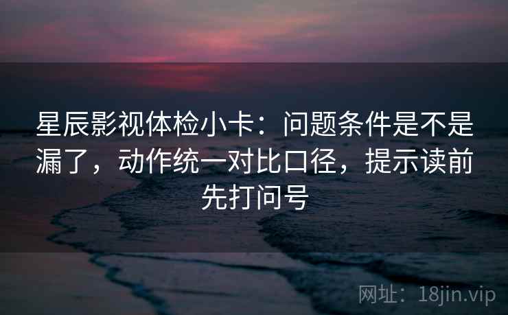 星辰影视体检小卡：问题条件是不是漏了，动作统一对比口径，提示读前先打问号