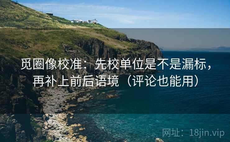 觅圈像校准：先校单位是不是漏标，再补上前后语境（评论也能用）