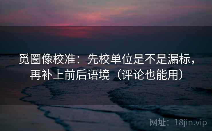 觅圈像校准：先校单位是不是漏标，再补上前后语境（评论也能用）