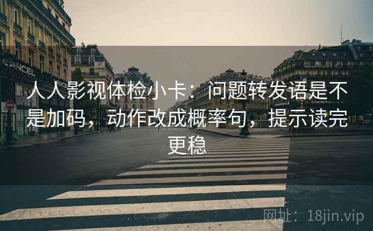 人人影视体检小卡：问题转发语是不是加码，动作改成概率句，提示读完更稳