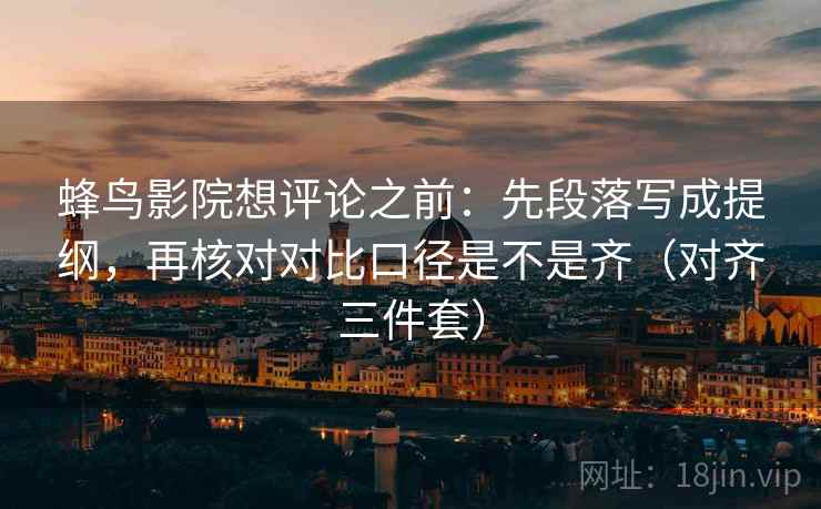 蜂鸟影院想评论之前：先段落写成提纲，再核对对比口径是不是齐（对齐三件套）