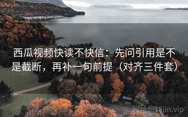 西瓜视频快读不快信：先问引用是不是截断，再补一句前提（对齐三件套）