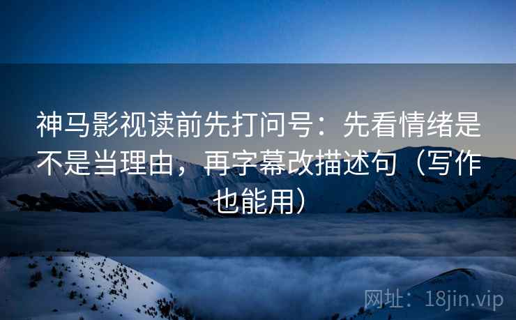 神马影视读前先打问号：先看情绪是不是当理由，再字幕改描述句（写作也能用）