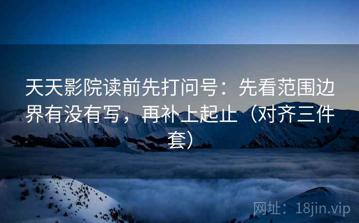 天天影院读前先打问号：先看范围边界有没有写，再补上起止（对齐三件套）