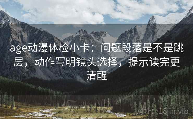 age动漫体检小卡:问题段落是不是跳层,动作写明镜头选择,提示读完更清醒 age动漫体检小卡:问题段落是不是跳层,动作写明镜头选择,提示读完更清醒