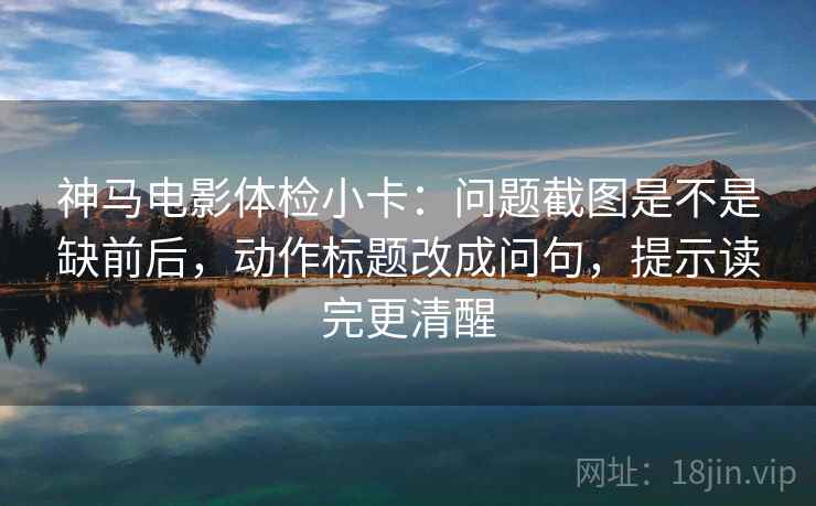 神马电影体检小卡：问题截图是不是缺前后，动作标题改成问句，提示读完更清醒