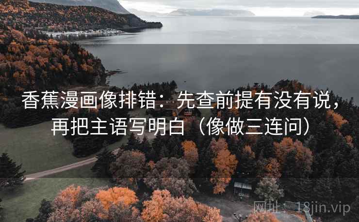 香蕉漫画像排错:先查前提有没有说,再把主语写明白(像做三连问) 香蕉漫画像排错:先查前提有没有说,再把主语写明白(像做三连问)