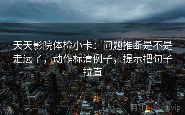 天天影院体检小卡：问题推断是不是走远了，动作标清例子，提示把句子拉直