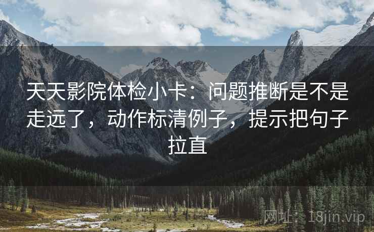 天天影院体检小卡：问题推断是不是走远了，动作标清例子，提示把句子拉直