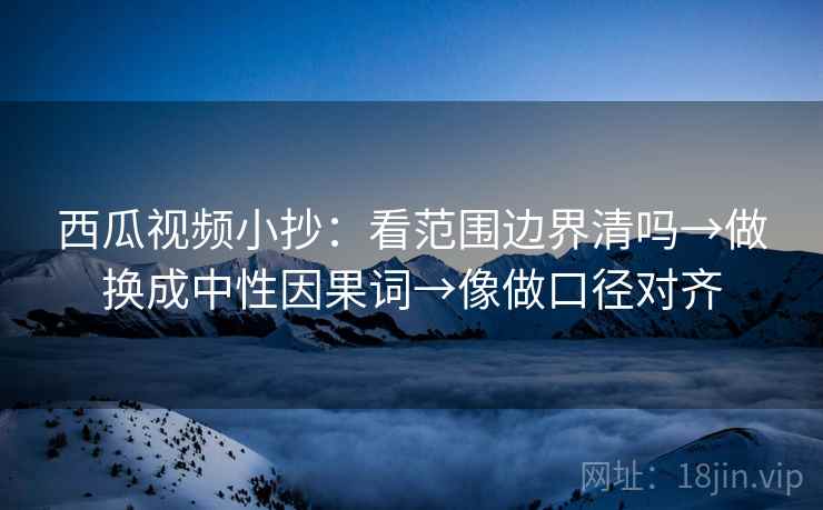 西瓜视频小抄：看范围边界清吗→做换成中性因果词→像做口径对齐
